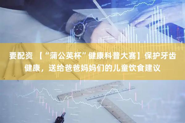 要配资 【“蒲公英杯”健康科普大赛】保护牙齿健康，送给爸爸妈妈们的儿童饮食建议