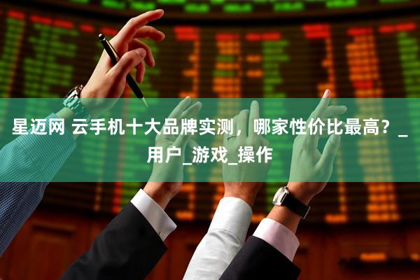 星迈网 云手机十大品牌实测，哪家性价比最高？_用户_游戏_操作