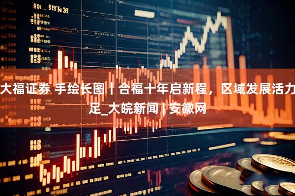 大福证券 手绘长图｜合福十年启新程，区域发展活力足_大皖新闻 | 安徽网