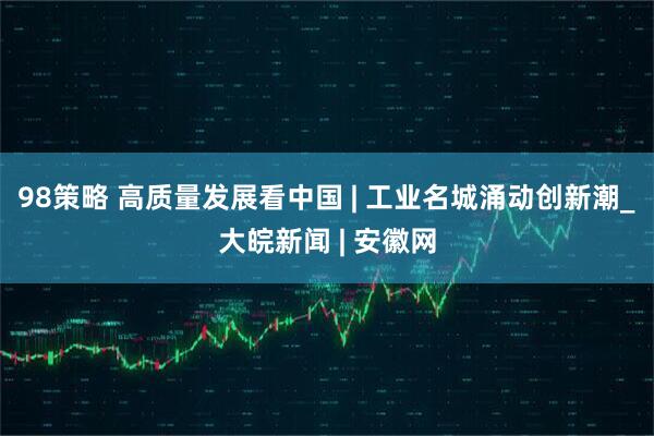 98策略 高质量发展看中国 | 工业名城涌动创新潮_大皖新闻 | 安徽网