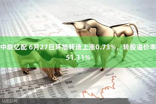 中联亿配 6月27日环旭转债上涨0.73%，转股溢价率51.11%