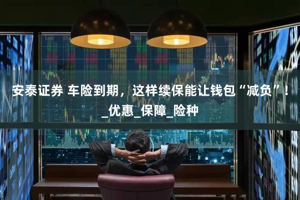 安泰证券 车险到期，这样续保能让钱包“减负”！_优惠_保障_险种