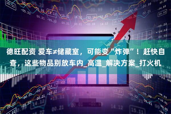 德旺配资 爱车≠储藏室，可能变“炸弹”！赶快自查，这些物品别放车内_高温_解决方案_打火机