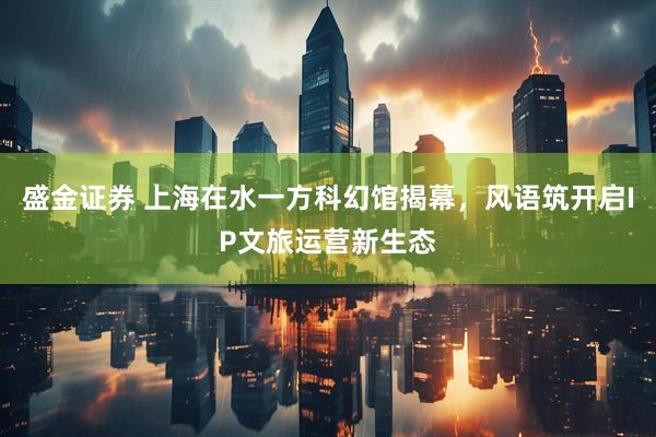 盛金证券 上海在水一方科幻馆揭幕，风语筑开启IP文旅运营新生态