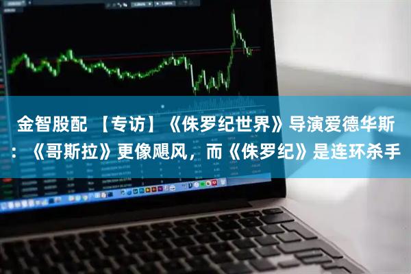 金智股配 【专访】《侏罗纪世界》导演爱德华斯：《哥斯拉》更像飓风，而《侏罗纪》是连环杀手