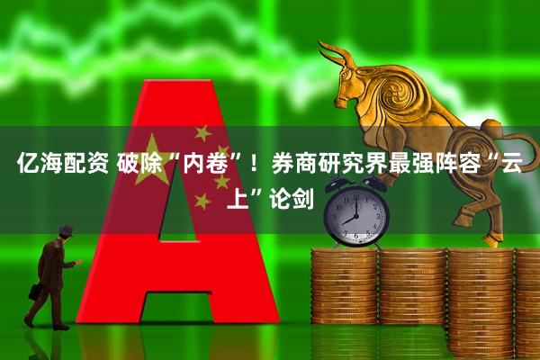 亿海配资 破除“内卷”！券商研究界最强阵容“云上”论剑