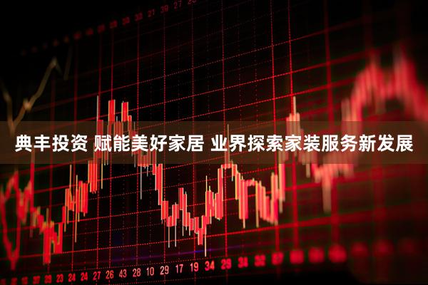 典丰投资 赋能美好家居 业界探索家装服务新发展