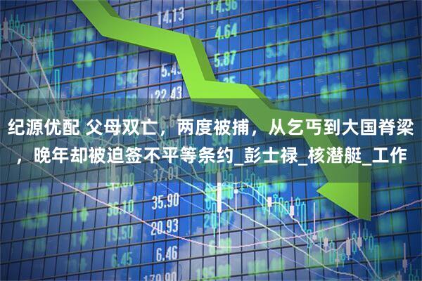 纪源优配 父母双亡，两度被捕，从乞丐到大国脊梁，晚年却被迫签不平等条约_彭士禄_核潜艇_工作