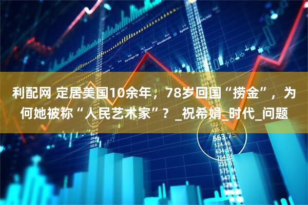 利配网 定居美国10余年，78岁回国“捞金”，为何她被称“人民艺术家”？_祝希娟_时代_问题