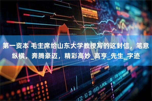 第一资本 毛主席给山东大学教授写的这封信，笔意纵横，奔腾豪迈，精彩高妙_高亨_先生_字迹