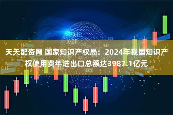 天天配资网 国家知识产权局：2024年我国知识产权使用费年进出口总额达3987.1亿元