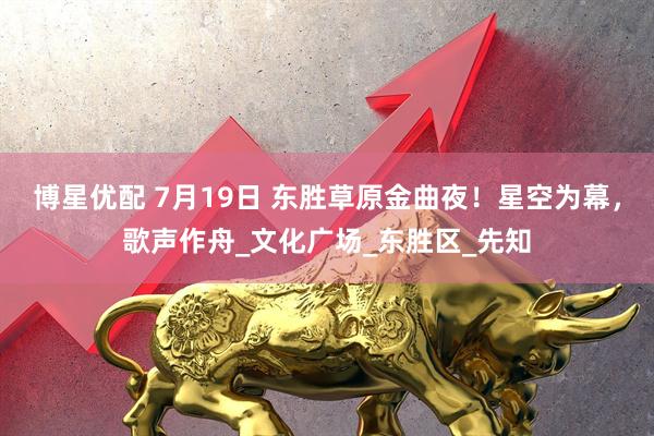 博星优配 7月19日 东胜草原金曲夜！星空为幕，歌声作舟_文化广场_东胜区_先知