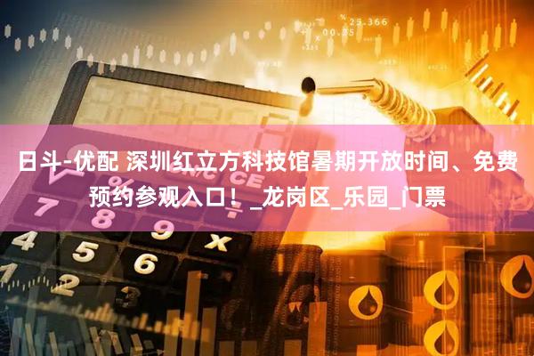 日斗-优配 深圳红立方科技馆暑期开放时间、免费预约参观入口！_龙岗区_乐园_门票