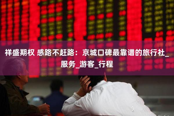 祥盛期权 感路不赶路：京城口碑最靠谱的旅行社_服务_游客_行程