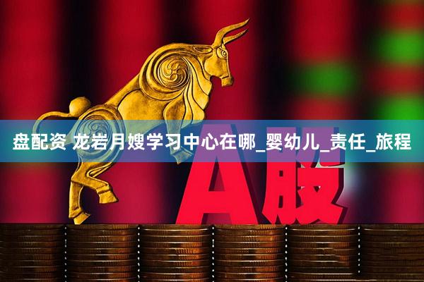 盘配资 龙岩月嫂学习中心在哪_婴幼儿_责任_旅程
