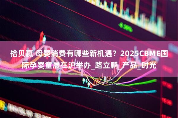 拾贝赢 母婴消费有哪些新机遇？2025CBME国际孕婴童展在沪举办_路立鹏_产品_时光