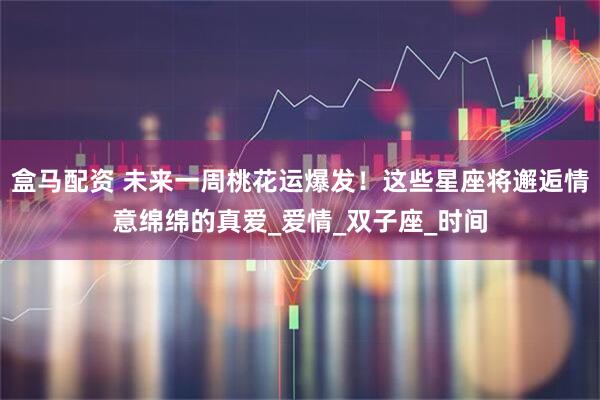 盒马配资 未来一周桃花运爆发！这些星座将邂逅情意绵绵的真爱_爱情_双子座_时间