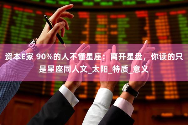 资本E家 90%的人不懂星座：离开星盘，你读的只是星座同人文_太阳_特质_意义