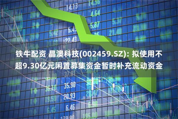 铁牛配资 晶澳科技(002459.SZ): 拟使用不超9.30亿元闲置募集资金暂时补充流动资金