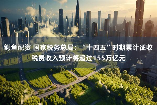 鳄鱼配资 国家税务总局：“十四五”时期累计征收税费收入预计将超过155万亿元