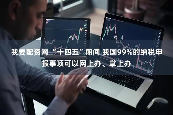 我要配资网 “十四五”期间 我国99%的纳税申报事项可以网上办、掌上办