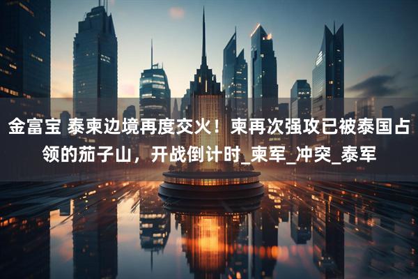 金富宝 泰柬边境再度交火！柬再次强攻已被泰国占领的茄子山，开战倒计时_柬军_冲突_泰军
