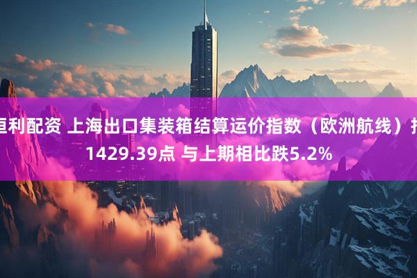 恒利配资 上海出口集装箱结算运价指数（欧洲航线）报1429.39点 与上期相比跌5.2%