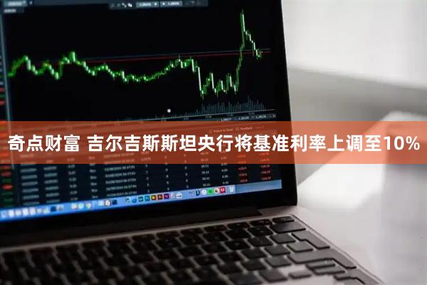 奇点财富 吉尔吉斯斯坦央行将基准利率上调至10%