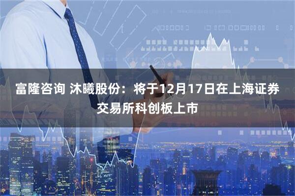 富隆咨询 沐曦股份：将于12月17日在上海证券交易所科创板上市